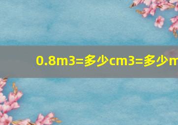 0.8m3=多少cm3=多少ml