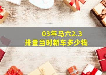 03年马六2.3排量当时新车多少钱