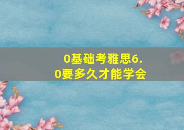 0基础考雅思6.0要多久才能学会