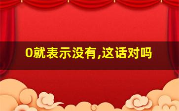 0就表示没有,这话对吗