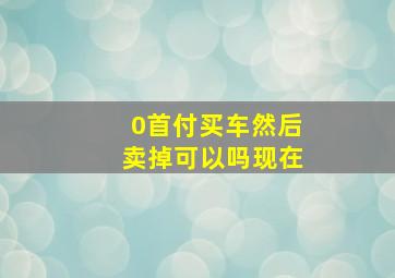 0首付买车然后卖掉可以吗现在