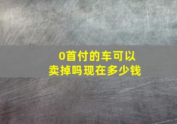 0首付的车可以卖掉吗现在多少钱