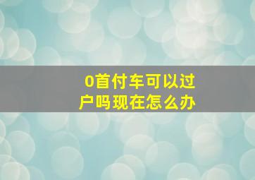 0首付车可以过户吗现在怎么办