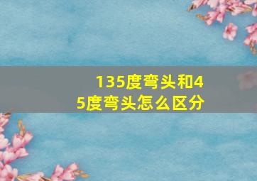 135度弯头和45度弯头怎么区分