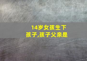 14岁女孩生下孩子,孩子父亲是