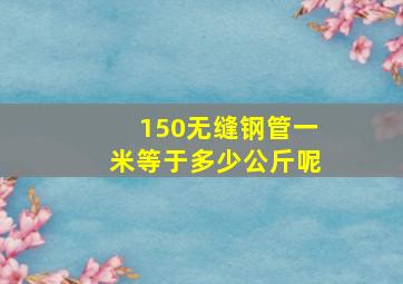 150无缝钢管一米等于多少公斤呢