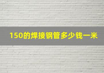 150的焊接钢管多少钱一米