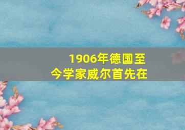 1906年德国至今学家威尔首先在