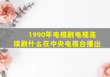 1990年电视剧电视连续剧什么在中央电视台播出