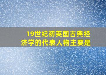 19世纪初英国古典经济学的代表人物主要是