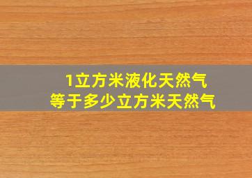 1立方米液化天然气等于多少立方米天然气