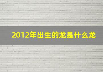 2012年出生的龙是什么龙