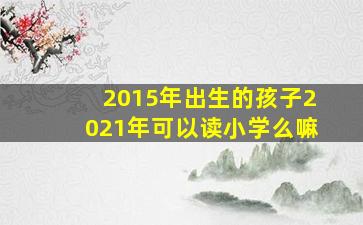 2015年出生的孩子2021年可以读小学么嘛