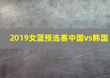 2019女篮预选赛中国vs韩国