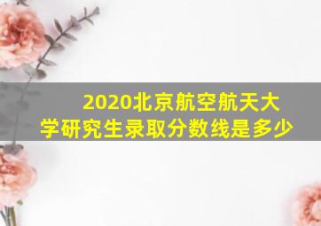 2020北京航空航天大学研究生录取分数线是多少