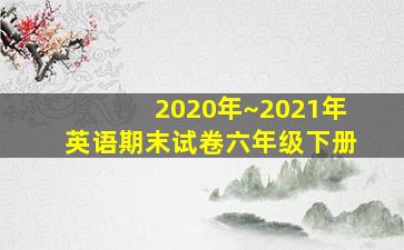 2020年~2021年英语期末试卷六年级下册