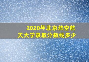 2020年北京航空航天大学录取分数线多少