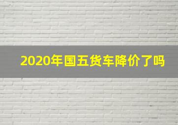 2020年国五货车降价了吗