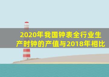 2020年我国钟表全行业生产时钟的产值与2018年相比