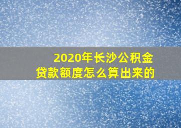 2020年长沙公积金贷款额度怎么算出来的