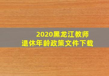 2020黑龙江教师退休年龄政策文件下载