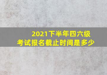 2021下半年四六级考试报名截止时间是多少