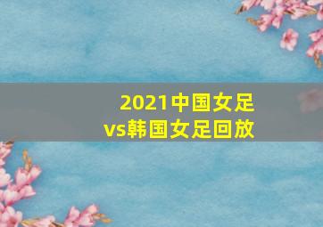 2021中国女足vs韩国女足回放