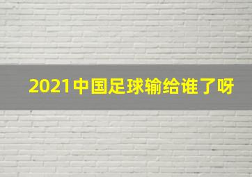 2021中国足球输给谁了呀