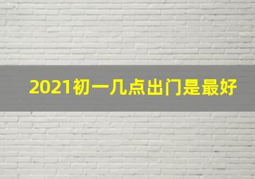 2021初一几点出门是最好