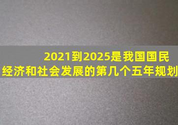 2021到2025是我国国民经济和社会发展的第几个五年规划