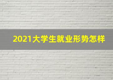 2021大学生就业形势怎样