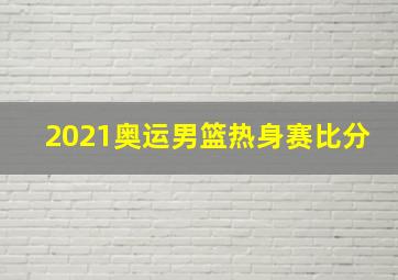 2021奥运男篮热身赛比分