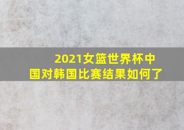 2021女篮世界杯中国对韩国比赛结果如何了