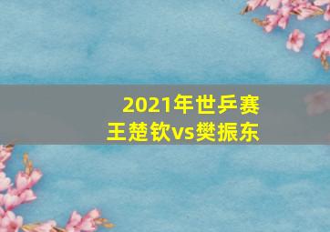 2021年世乒赛王楚钦vs樊振东