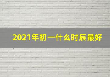 2021年初一什么时辰最好