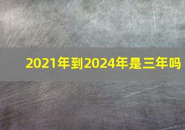 2021年到2024年是三年吗