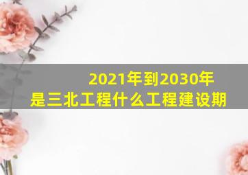 2021年到2030年是三北工程什么工程建设期