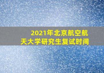 2021年北京航空航天大学研究生复试时间