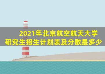 2021年北京航空航天大学研究生招生计划表及分数是多少