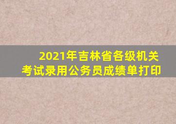 2021年吉林省各级机关考试录用公务员成绩单打印