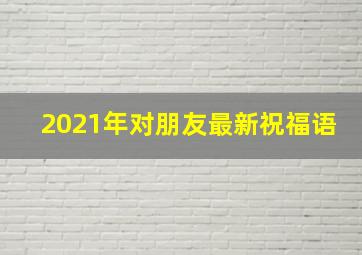 2021年对朋友最新祝福语