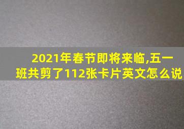 2021年春节即将来临,五一班共剪了112张卡片英文怎么说