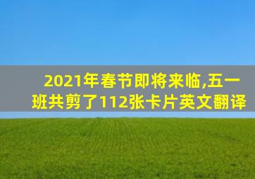 2021年春节即将来临,五一班共剪了112张卡片英文翻译