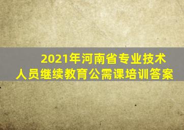 2021年河南省专业技术人员继续教育公需课培训答案