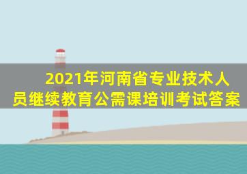 2021年河南省专业技术人员继续教育公需课培训考试答案