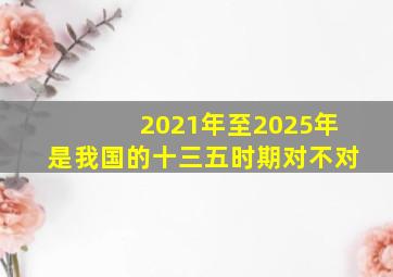 2021年至2025年是我国的十三五时期对不对