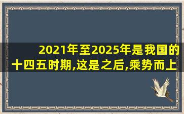 2021年至2025年是我国的十四五时期,这是之后,乘势而上