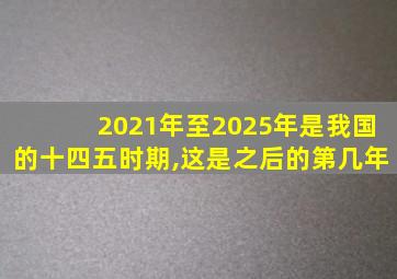 2021年至2025年是我国的十四五时期,这是之后的第几年