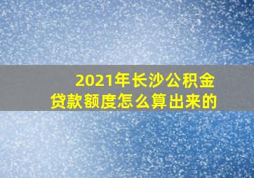 2021年长沙公积金贷款额度怎么算出来的