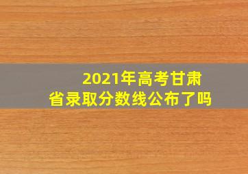 2021年高考甘肃省录取分数线公布了吗